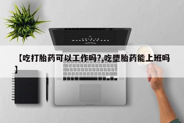 流产药怎么购买【吃打胎药可以工作吗?,吃堕胎药能上班吗】