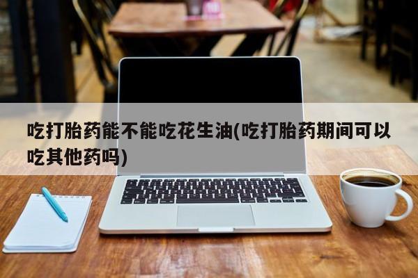 流产药怎么购买吃打胎药能不能吃花生油(吃打胎药期间可以吃其他药吗)