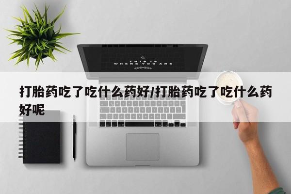 流产药怎么购买打胎药吃了吃什么药好/打胎药吃了吃什么药好呢
