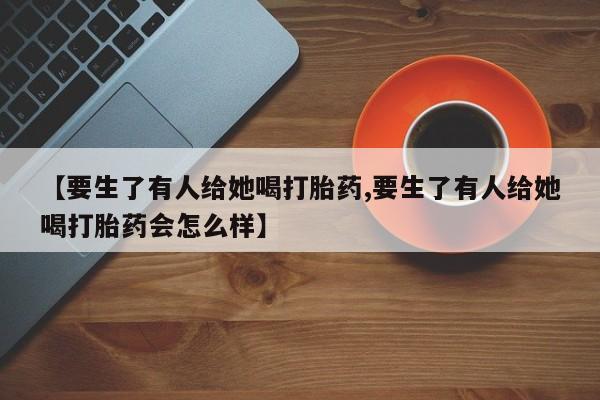 流产药怎么购买【要生了有人给她喝打胎药,要生了有人给她喝打胎药会怎么样】