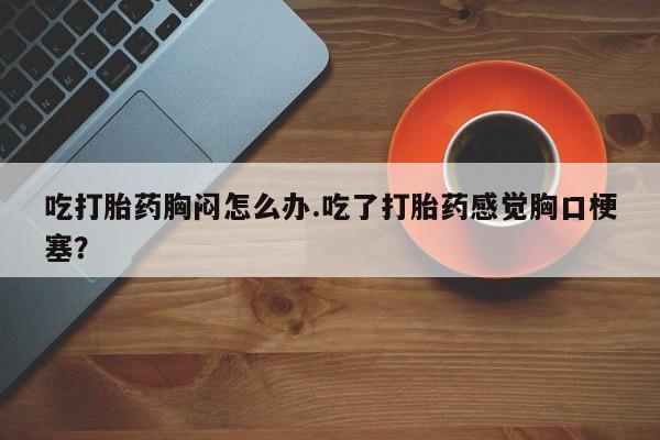 流产药怎么购买吃打胎药胸闷怎么办.吃了打胎药感觉胸口梗塞？