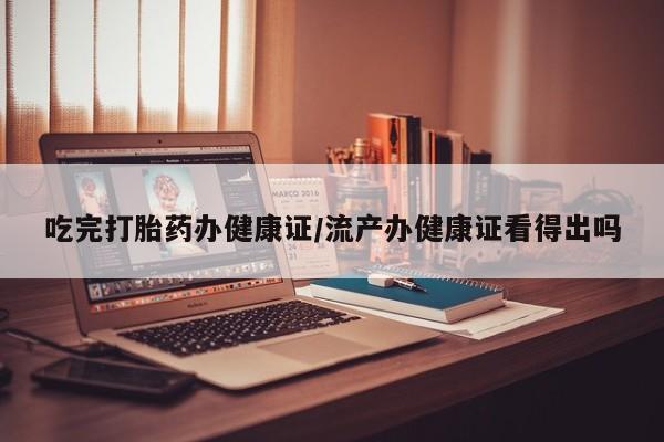 流产药怎么购买吃完打胎药办健康证/流产办健康证看得出吗