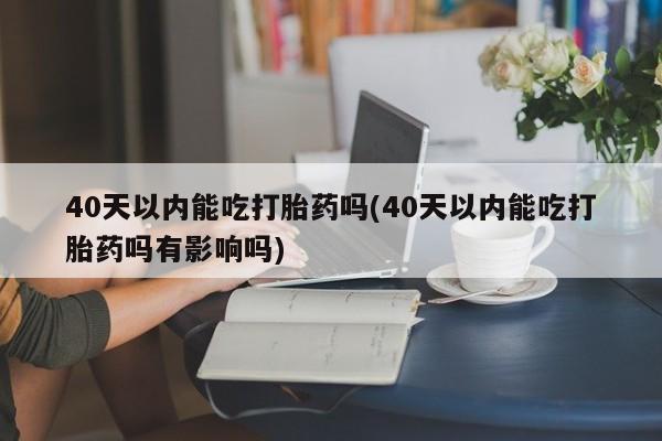 流产药怎么购买40天以内能吃打胎药吗(40天以内能吃打胎药吗有影响吗)