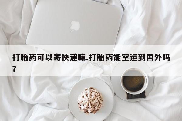 流产药怎么购买打胎药可以寄快递嘛.打胎药能空运到国外吗？