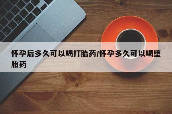流产药怎么购买怀孕后多久可以喝打胎药/怀孕多久可以喝堕胎药