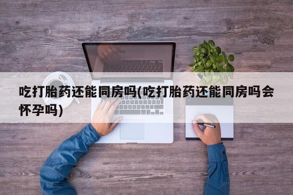 流产药怎么购买吃打胎药还能同房吗(吃打胎药还能同房吗会怀孕吗)