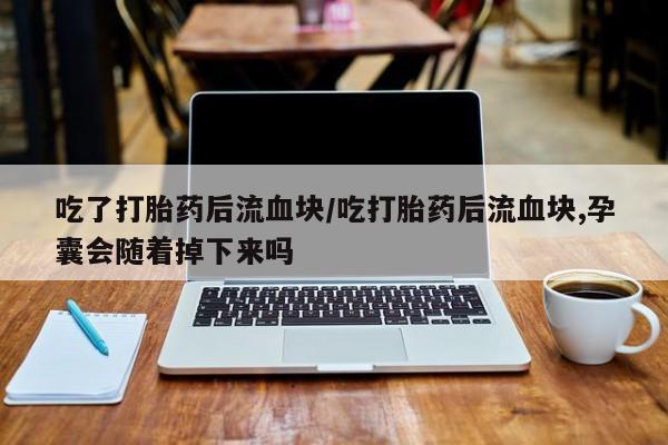 流产药怎么购买吃了打胎药后流血块/吃打胎药后流血块,孕囊会随着掉下来吗