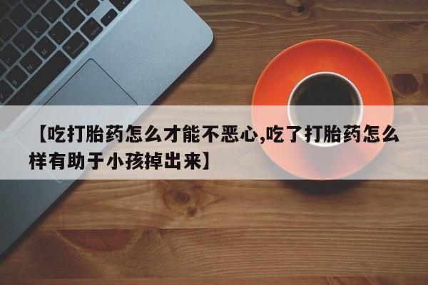 流产药怎么购买【吃打胎药怎么才能不恶心,吃了打胎药怎么样有助于小孩掉出来】