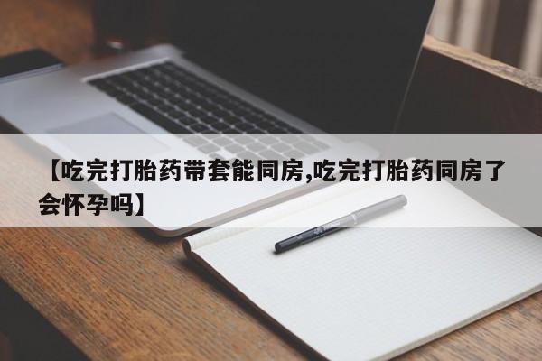 流产药怎么购买【吃完打胎药带套能同房,吃完打胎药同房了会怀孕吗】