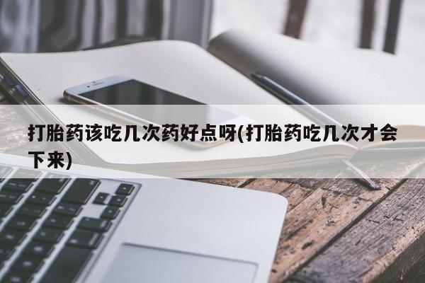 流产药怎么购买打胎药该吃几次药好点呀(打胎药吃几次才会下来)