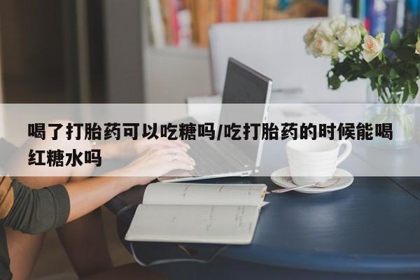 流产药怎么购买喝了打胎药可以吃糖吗/吃打胎药的时候能喝红糖水吗
