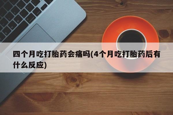 流产药怎么购买四个月吃打胎药会痛吗(4个月吃打胎药后有什么反应)
