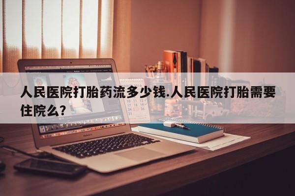 流产药怎么购买人民医院打胎药流多少钱.人民医院打胎需要住院么？