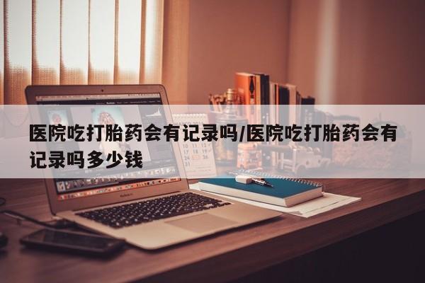 流产药怎么购买医院吃打胎药会有记录吗/医院吃打胎药会有记录吗多少钱