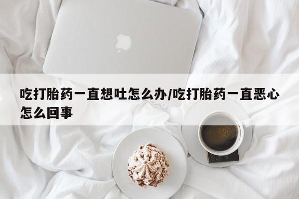 流产药怎么购买吃打胎药一直想吐怎么办/吃打胎药一直恶心怎么回事