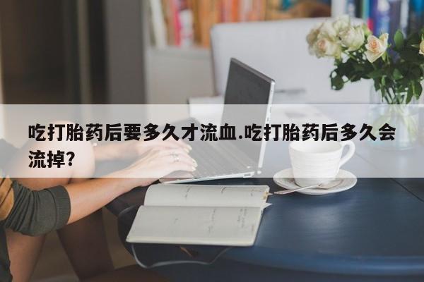 流产药怎么购买吃打胎药后要多久才流血.吃打胎药后多久会流掉？
