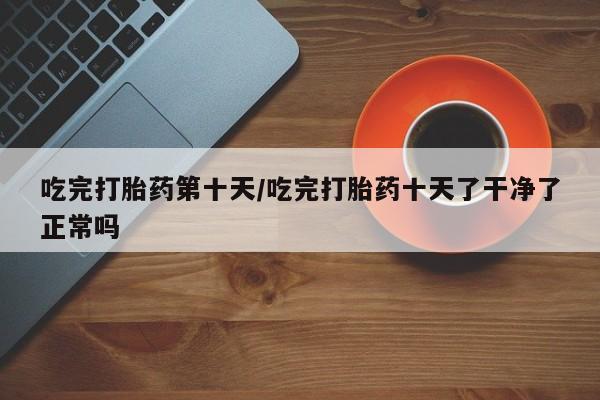 流产药怎么购买吃完打胎药第十天/吃完打胎药十天了干净了正常吗