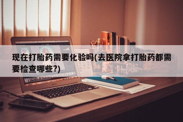 流产药怎么购买现在打胎药需要化验吗(去医院拿打胎药都需要检查哪些?)