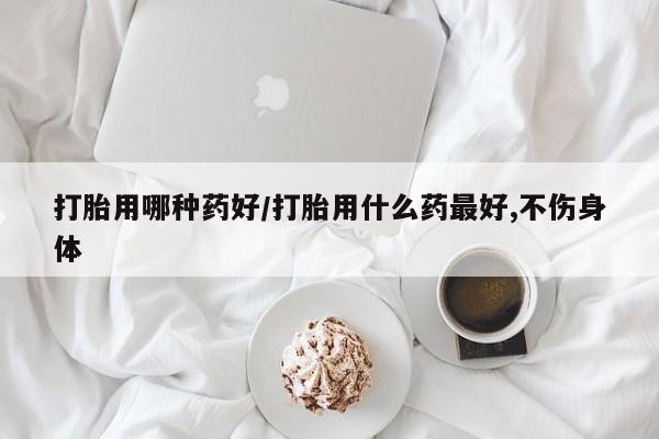 流产药怎么购买打胎用哪种药好/打胎用什么药最好,不伤身体