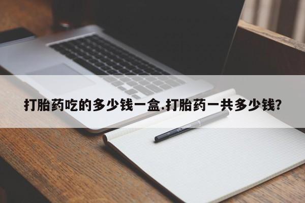 流产药怎么购买打胎药吃的多少钱一盒.打胎药一共多少钱？