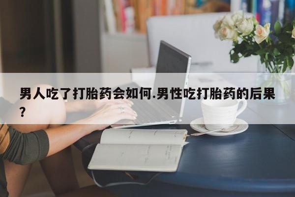 流产药怎么购买男人吃了打胎药会如何.男性吃打胎药的后果？