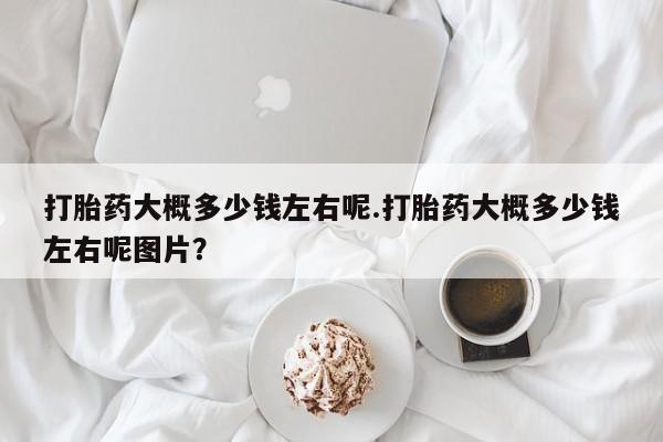 流产药怎么购买打胎药大概多少钱左右呢.打胎药大概多少钱左右呢图片？