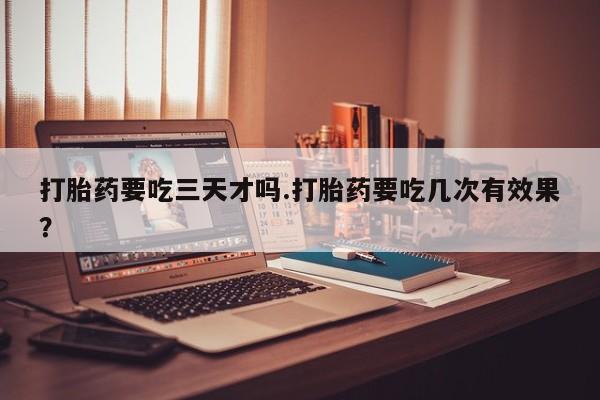 流产药怎么购买打胎药要吃三天才吗.打胎药要吃几次有效果？