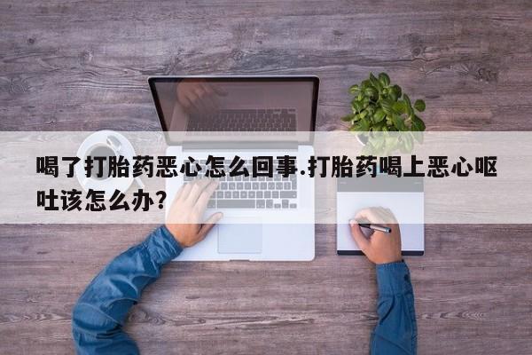 流产药怎么购买喝了打胎药恶心怎么回事.打胎药喝上恶心呕吐该怎么办？
