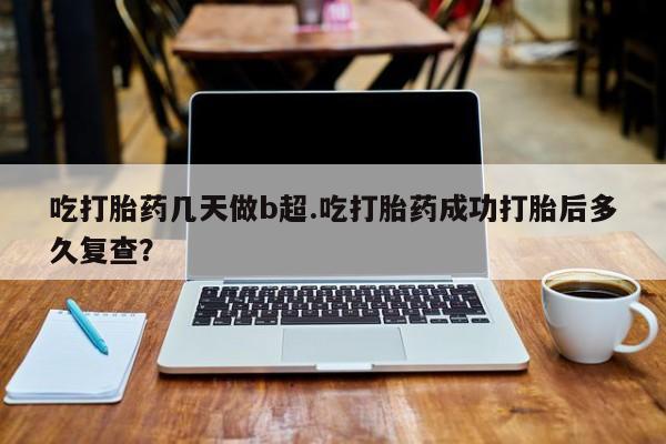 流产药怎么购买吃打胎药几天做b超.吃打胎药成功打胎后多久复查？