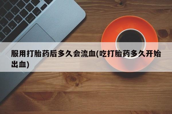 流产药怎么购买服用打胎药后多久会流血(吃打胎药多久开始出血)