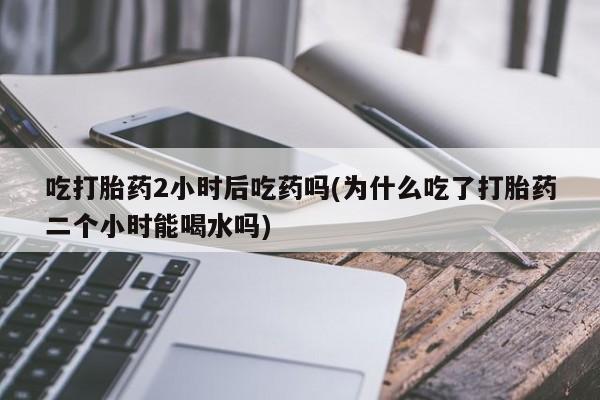 流产药怎么购买吃打胎药2小时后吃药吗(为什么吃了打胎药二个小时能喝水吗)