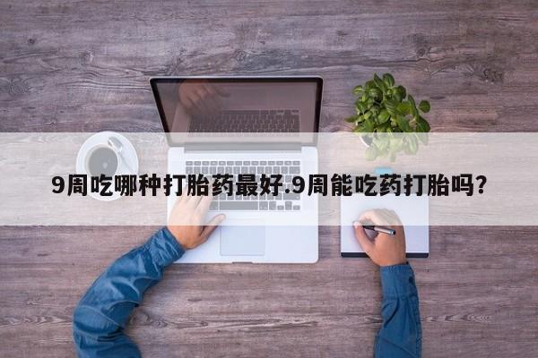 流产药怎么购买9周吃哪种打胎药最好.9周能吃药打胎吗？