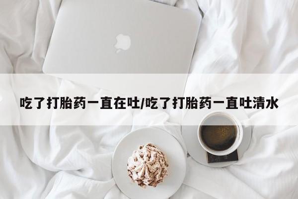 流产药怎么购买吃了打胎药一直在吐/吃了打胎药一直吐清水