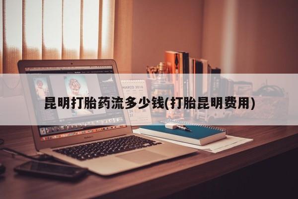 流产药怎么购买昆明打胎药流多少钱(打胎昆明费用)