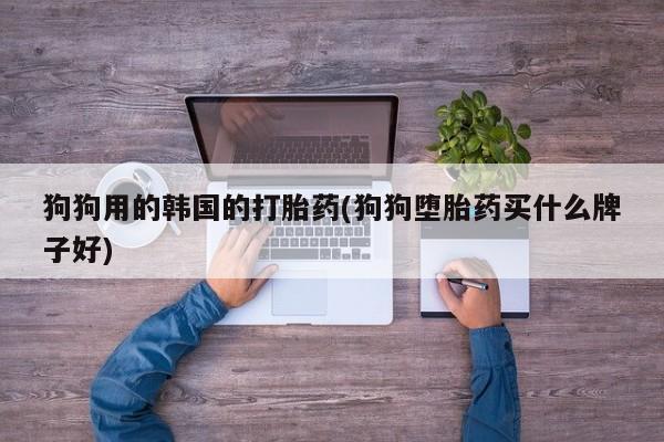 流产药怎么购买狗狗用的韩国的打胎药(狗狗堕胎药买什么牌子好)