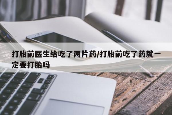 流产药怎么购买打胎前医生给吃了两片药/打胎前吃了药就一定要打胎吗