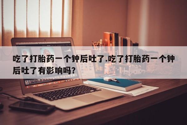 流产药怎么购买吃了打胎药一个钟后吐了.吃了打胎药一个钟后吐了有影响吗？