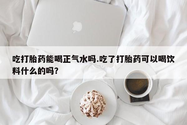 流产药怎么购买吃打胎药能喝正气水吗.吃了打胎药可以喝饮料什么的吗？