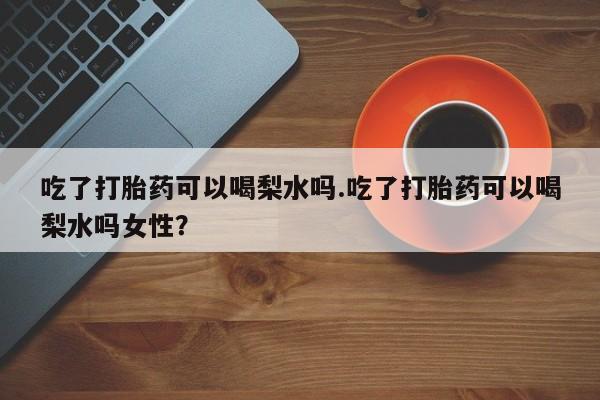 流产药怎么购买吃了打胎药可以喝梨水吗.吃了打胎药可以喝梨水吗女性？
