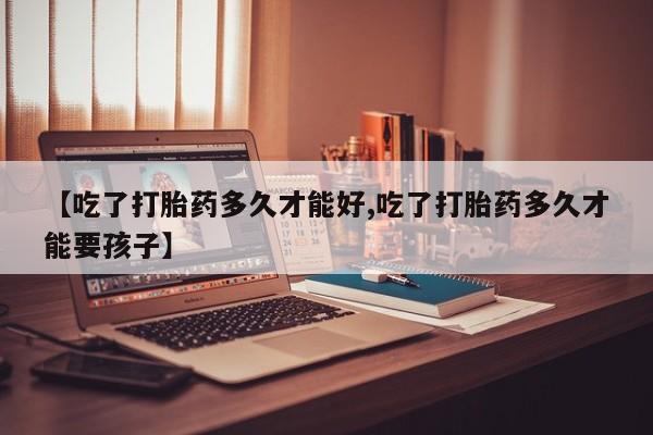 流产药怎么购买【吃了打胎药多久才能好,吃了打胎药多久才能要孩子】