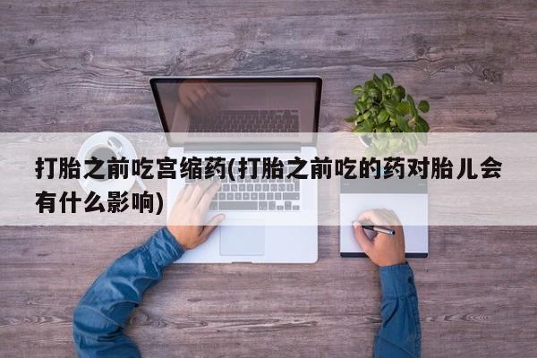 流产药怎么购买打胎之前吃宫缩药(打胎之前吃的药对胎儿会有什么影响)