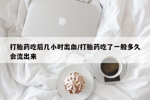 流产药怎么购买打胎药吃后几小时出血/打胎药吃了一般多久会流出来