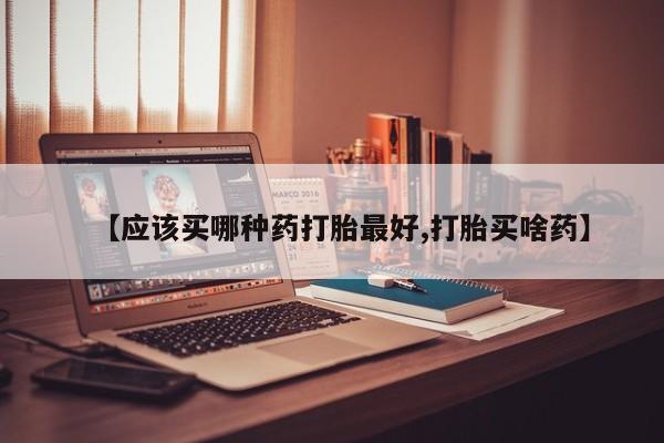 流产药怎么购买【应该买哪种药打胎最好,打胎买啥药】