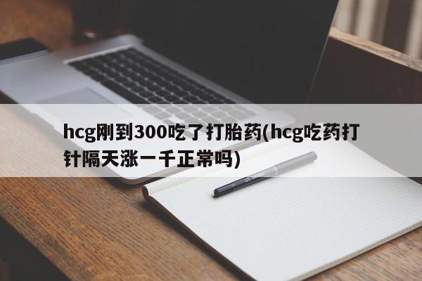 流产药怎么购买hcg刚到300吃了打胎药(hcg吃药打针隔天涨一千正常吗)