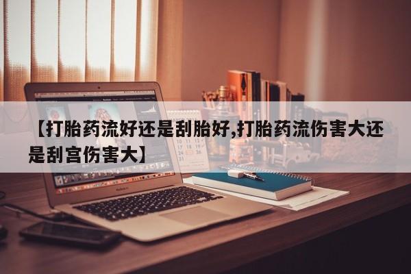 流产药怎么购买【打胎药流好还是刮胎好,打胎药流伤害大还是刮宫伤害大】