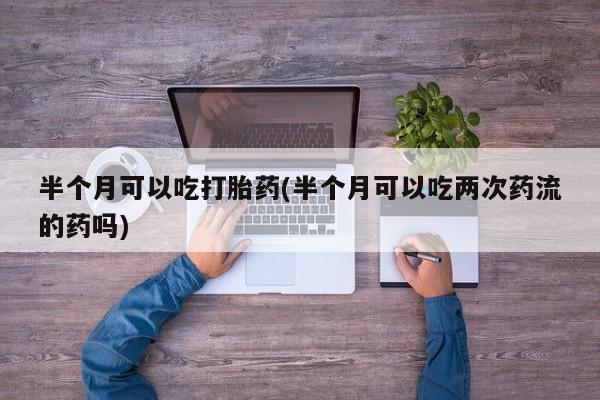 流产药怎么购买半个月可以吃打胎药(半个月可以吃两次药流的药吗)