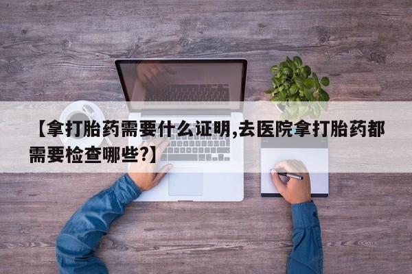 流产药怎么购买【拿打胎药需要什么证明,去医院拿打胎药都需要检查哪些?】