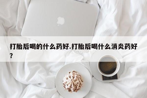 流产药怎么购买打胎后喝的什么药好.打胎后喝什么消炎药好？
