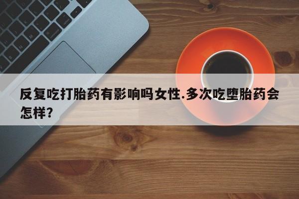 流产药怎么购买反复吃打胎药有影响吗女性.多次吃堕胎药会怎样？