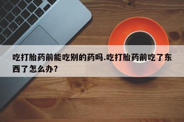流产药怎么购买吃打胎药前能吃别的药吗.吃打胎药前吃了东西了怎么办？
